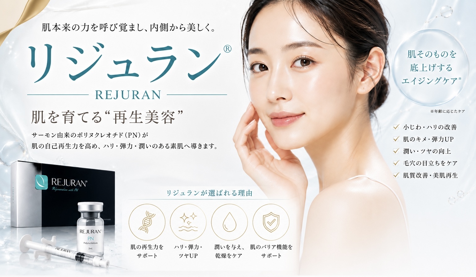 肌本来の力を呼び覚まし、内側から美しく。リジュラン®REJURAN -肌を育てる“再生美容”サーモン由来のポリヌクレオチド （PN）が肌の自己再生力を高め、ハリ・弾力・潤いのある素肌へ導きます。肌そのものを底上げするエイジングケア※※年齢に応じたケア7小じわ・ハリの改善肌のキメ・弾力UP♥ 潤い・ツヤの向上♥ 毛穴の目立ちをケア肌質改善・美肌再生リジュランが選ばれる理由REJURAN'PNIREARIA肌の再生力をサポートハリ・弾力・ツヤUP潤いを与え、肌のバリア機能を乾燥をケアサポート