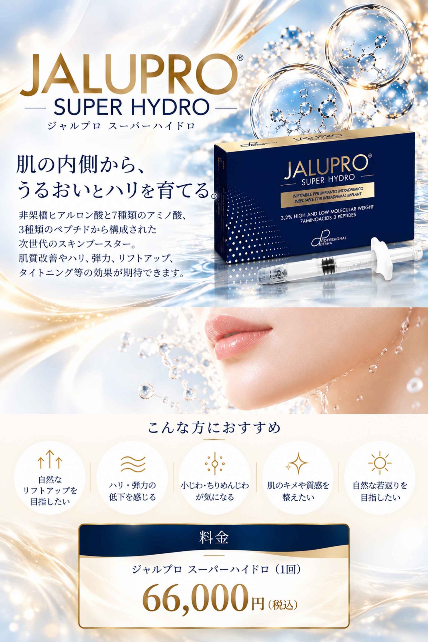 JALUPRO SUPER HYDRO（ジャルプロ スーパーハイドロ）肌の内側から、うるおいとハリを育てる。非架橋ヒアルロン酸と7種類のアミノ酸、3種類のペプチドから構成された次世代のスキンブースター。自然なリフトアップやハリ・弾力低下、小じわ改善を希望する方におすすめ。料金：1回 66,000円（税込）